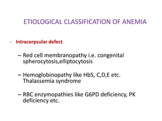 ETIOLOGICAL CLASSIFICATION OF ANEMIA

- Intracorpsular defect

   – Red cell membranopathy i.e. congenital
     spherocytosis,elliptocytosis

   – Hemoglobinopathy like HbS, C,D,E etc.
     Thalassemia syndrome

   – RBC enzymopathies like G6PD deficiency, PK
     deficiency etc.
 