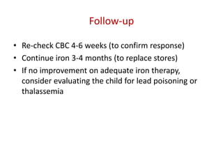 Follow-up

• Re-check CBC 4-6 weeks (to confirm response)
• Continue iron 3-4 months (to replace stores)
• If no improvement on adequate iron therapy,
  consider evaluating the child for lead poisoning or
  thalassemia
 