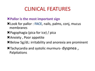 CLINICAL FEATURES
Pallor is the most important sign
Look for pallor : FACE, nails, palms, conj, mucus
 membranes
Pagophagia (pica for ice) / pica
Anxiety , Poor appetite
Below 5g/dL: irritability and anorexia are prominent
Tachycardia and systolic murmurs- dyspnea ,
 Palpitations
 