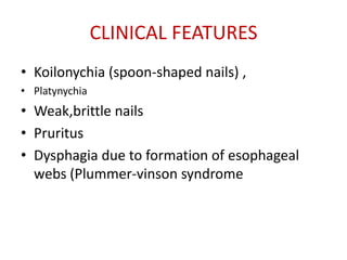 CLINICAL FEATURES
• Koilonychia (spoon-shaped nails) ,
• Platynychia
• Weak,brittle nails
• Pruritus
• Dysphagia due to formation of esophageal
  webs (Plummer-vinson syndrome
 