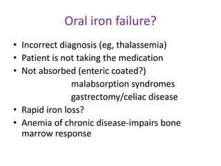 Oral iron failure?
• Incorrect diagnosis (eg, thalassemia)
• Patient is not taking the medication
• Not absorbed (enteric coated?)
               malabsorption syndromes
               gastrectomy/celiac disease
• Rapid iron loss?
• Anemia of chronic disease-impairs bone
  marrow response
 
