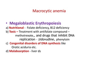 Macrocytic anemia

• Megaloblastic Erythropoiesis
a) Nutritional - Folate deficiency, B12 deficiency
b) Toxic – Treatment with antifolate compound –
        methotrexate,, and drugs that inhibit DNA
           replication – zidovudine, phenytoin
c) Congenital disorders of DNA synthesis like
     Orotic aciduria etc.
d) Malabsorption - liver ds
 