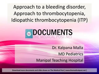 Approach to a bleeding disorder,
 Approach to thrombocytopenia,
Idiopathic thrombocytopenia (ITP)



                                   Dr. Kalpana Malla
                                       MD Pediatrics
                           Manipal Teaching Hospital

Download more documents and slide shows on The Medical Post [ www.themedicalpost.net ]
 