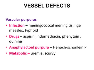 VESSEL DEFECTS

Vascular purpuras
• Infection – meningococcal meningitis, hge
  measles, typhoid
• Drugs – aspirin ,indomethacin, phenytoin ,
  quinine
• Anaphylactoid purpura – Henoch-schonlein P
• Metabolic – uremia, scurvy
 