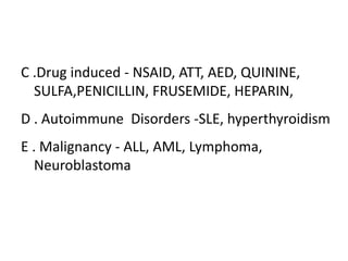 C .Drug induced - NSAID, ATT, AED, QUININE,
  SULFA,PENICILLIN, FRUSEMIDE, HEPARIN,
D . Autoimmune Disorders -SLE, hyperthyroidism
E . Malignancy - ALL, AML, Lymphoma,
   Neuroblastoma
 