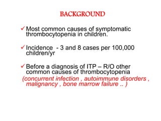 BACKGROUND

 Most common causes of symptomatic
  thrombocytopenia in children.

 Incidence - 3 and 8 cases per 100,000
  children/yr

 Before a diagnosis of ITP – R/O other
  common causes of thrombocytopenia
(concurrent infection , autoimmune disorders ,
  malignancy , bone marrow failure .. )
 