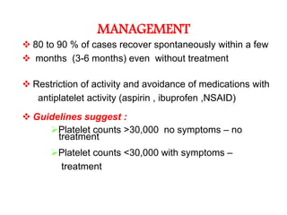MANAGEMENT
 80 to 90 % of cases recover spontaneously within a few
 months (3-6 months) even without treatment

 Restriction of activity and avoidance of medications with
   antiplatelet activity (aspirin , ibuprofen ,NSAID)
 Guidelines suggest :
     Platelet counts >30,000 no symptoms – no
       treatment
      Platelet counts <30,000 with symptoms –
       treatment
 