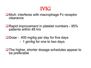 IVIG
 MoA: interferes with macrophage Fc receptor
  clearance

 Rapid improvement in platelet numbers - 95%
  patients within 48 hrs

 Dose - 400 mg/kg per day for five days
        - 1 gm/kg for one to two days

 The higher, shorter dosage schedules appear to
  be preferable
 