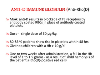 ANTI-D IMMUNE GLOBULIN (Anti-Rho(D)

MoA: anti-D results in blockade of Fc receptors by
 antibody coated RBCs in place of antibody coated
 platelets

Dose - single dose of 50 µg/kg

80-85 % patients show rise in platelets within 48 hrs
Given to children with a Hb > 10 g/dl

One to two weeks after administration, a fall in the Hb
 level of 1 to 1.5 grams - as a result of mild hemolysis of
 the patient's Rho(D)-positive red cells
 