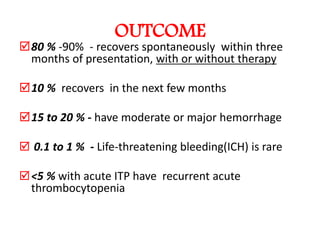 OUTCOME
80 % -90% - recovers spontaneously within three
 months of presentation, with or without therapy

10 % recovers in the next few months

15 to 20 % - have moderate or major hemorrhage

 0.1 to 1 % - Life-threatening bleeding(ICH) is rare

 <5 % with acute ITP have recurrent acute
  thrombocytopenia
 