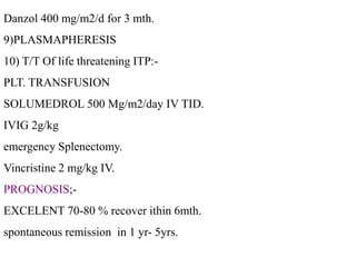 Danzol 400 mg/m2/d for 3 mth.
9)PLASMAPHERESIS
10) T/T Of life threatening ITP:-
PLT. TRANSFUSION
SOLUMEDROL 500 Mg/m2/day IV TID.
IVIG 2g/kg
emergency Splenectomy.
Vincristine 2 mg/kg IV.
PROGNOSIS;-
EXCELENT 70-80 % recover ithin 6mth.
spontaneous remission in 1 yr- 5yrs.
 