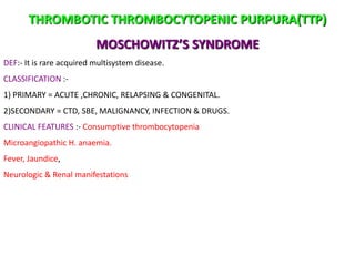 THROMBOTIC THROMBOCYTOPENIC PURPURA(TTP)
                          MOSCHOWITZ’S SYNDROME
DEF:- It is rare acquired multisystem disease.
CLASSIFICATION :-
1) PRIMARY = ACUTE ,CHRONIC, RELAPSING & CONGENITAL.
2)SECONDARY = CTD, SBE, MALIGNANCY, INFECTION & DRUGS.
CLINICAL FEATURES :- Consumptive thrombocytopenia
Microangiopathic H. anaemia.
Fever, Jaundice,
Neurologic & Renal manifestations
 
