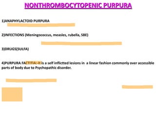NONTHROMBOCYTOPENIC PURPURA

1)ANAPHYLACTOID PURPURA


2)INFECTIONS (Meningococcus, measles, rubella, SBE)


3)DRUGS(SULFA)


4)PURPURA FACTITIA:-It is a self inflictted lesions in a linear fashion commonly over accessible
parts of body due to Psychopathic disorder.
 