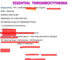 ESSENTIAL THROMBOCYTHEMIA
Diagnosed by :-TPC > 6000.000/cmm,        Hb% <13gm%
RCM < 36ML/KG.
NORMAL IRON IN BM.
ABNORMAL PLT FUNCTION TEST.
NO KNOWN CAUSE OF THROMBOCTYTOSIS
- ve philadelphia chromosome.
-ve BM fibrosis.
Thrombotic & haemorrhagic features common.
TREATMENT:- Anti-platelet agents = ASA, Dipyridamole(3-6 mg/kg/d
PLT lowering drugs = Hydroxyurea - 20-30mg/kg od
                   Alpha 2- interferon.
 