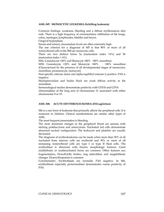 CLINICAL HEMATOLOGY 107
AML-M5 MONOCYTIC LEUKEMIA (Schilling leukemia)
Common findings: weakness, bleeding and a diffuse erythematous skin
rash. There is a high frequency of extramedulary infiltration of the lungs,
colon, meninges, lymphnodes, bladder and larynx.
Gingival hyperplasia
Serum and urinary muramidase levels are often extremely high.
The one criterion for a diagnosis of M5 is that 80% or more of all
nonerythroid cells in the BM are monocytic cells.
There are two distinct forms 5a (maturation index <4%) and 5b
(maturation index > 4%).
M5a: Granulocyte <20% and Monocyte >80% >80% monoblast
M5b: Granulocyte <20% and Monocyte >80% <80% monoblast
(Characterized by the presence of all developmental stages of monocytes;
monoblast, promonocyte, monocyte)
Non-specific esterase stains and alpha-naphthyl esterase is positive. PAS is
negative.
Myeloperoxidase and Sudan black are weak diffuse activity in the
monoblast.
Immunological studies demonstrate positivity with CD11b and CD14
Abnormalities of the long arm of chromosome 11 associated with either
chromosome 9 or 19.
AML-M6 ACUTE ERYTHROLEUKEMIA (DiGuglielmo)
M6 is a rare form of leukemia that primarily affects the peripheral cells. It is
nonsexist in children. Clinical manifestations are similar other types of
AML.
The most frequent presentation is bleeding.
The most dominant changes in the peripheral blood are anemia with
sticking poikilocytosis and anisocytosis. Nucleated red cells demonstrate
abnormal nuclear configuration. The leukocyte and platelets are usually
decreased.
The diagnosis of erythroleukemia can be made when more than 50% of all
nucleated bone marrow cells are erythroid and 30% or more of all
remaining nonerythroid cells are type I or type II blast cells. The
erythroblast is abnormal with bizarre morphologic features. Giant
multilobular or multinucleated forms are common. Other features are;
fragmentation, Howell-Jolly bodies, ring sideroblast, and megaloblastic
changes. Dyserythropoiesis is common.
Cytochemistry: Erythroblasts are normally PAS negative. In M6,
erythroblasts especially pronormoblast demonstrates coarse positivity of
PAS.
 