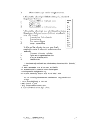 CLINICAL HEMATOLOGY 137
d. Decreased leukocyte alkaline phosphatase score.
8. Which of the following would be least likely in a patient with
idiopathic myelofibrosis:
a. Tear-drop RBCs on peripheral smear
b. Erythrocytosis
c. Splelenomegaly
d. Nucleated RBCs on peripheral smear.
9. Which of the following is most helpful in differentiating
idiopathic myelofibrosis from myelofibrosis secondary to
some other process?
a. Serum protein electrophoresis
b. Serum uric acid
c. Bone marrow biopsy
d. Urinary muramidase
10. Which of the following has been most closely
associated with the development of chronic myeloid
leukemia?
a. Exposure to ionizing radiation
b. Recurrent herpes virus infection
c. Chronic active hepatitis
d. Lead toxicity
11. The following statement are correct about chronic myeloid leukemia
except
a. It is the commonest form of leukemia worldwide
b. it is associated with a median survival of <2 years
c. Often presents asymptomatically
d. It is more commonly derived from B cells than T cells
12. The following statements are correct about Polycythemia vera
except:
a. Occur more frequently in smokers
b. May present as gout
c. May transform to acute leukemia
d. Is associated with an enlarged spleen
Answ
ers
1. A
2. A
3. D
4. B
5. C
6. C
7. C
8. B
9. C
10. A
11. A
12. A
 