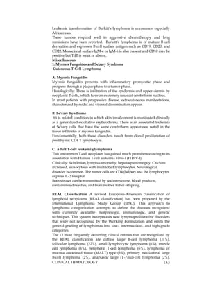 CLINICAL HEMATOLOGY 153
Leukemic transformation of Burkitt's lymphoma is uncommon especially
Africa cases.
These tumors respond well to aggressive chemotherapy and long
remissions have been reported. Burkitt’s lymphoma is of mature B cell
derivation and expresses B cell surface antigen such as CD19, CD20, and
CD22. Monoclonal surface IgM- or IgM- is also present and CD10 may be
positive but TdT is weak or absent.
Miscellaneous
1. Mycosis Fungoides and Se'zary Syndrome
Cutaneous T-Cell Lymphoma
A. Mycosis Fungoides
Mycosis fungoides presents with inflammatory premycotic phase and
progress through a plaque phase to a tumor phase.
Histologically: There is infiltration of the epidermis and upper dermis by
neoplastic T cells, which have an extremely unusual cerebriform nucleus.
In most patients with progressive disease, extracutaneous manifestations,
characterized by nodal and visceral dissemination appear.
B. Se'sary Syndrome
SS is related condition in which skin involvement is manifested clinically
as a generalized exfoliative erythroderma. There is an associated leukemia
of Se'sary cells that have the same cerebriform appearance noted in the
tissue infiltrates of mycosis fungoides.
Fundamentally, both these disorders result from clonal proliferation of
postthymic CD4 T lymphocyte.
C. Adult T-cell leukemia/lymphoma
This uncommon T-cell neoplasm has gained much prominence owing to its
association with Human T-cell leukemia virus-I (HTLV-I).
Clinically: Skin lesion, lymphadenopathy, hepatosplenomegaly, Calcium
increased, leukocytosis with multilobed lymphocytes. Neurological
disorder is common. The tumor cells are CD4 (helper) and the lymphocytes
express IL-2 receptor.
Both viruses can be transmitted by sex intercourse, blood products,
contaminated needles, and from mother to her offspring.
REAL Classification A revised European-American classification of
lymphoid neoplasms (REAL classification) has been proposed by the
International Lymphoma Study Group (ILSG). This approach to
lymphoma categorization attempts to define the diseases recognized
with currently available morphologic, immunologic, and genetic
techniques. This system incorporates new lymphoproliferative disorders
that were not recognized by the Working Formulation and omits the
general grading of lymphomas into low-, intermediate-, and high-grade
categories.
The 13 most frequently occurring clinical entities that are recognized by
the REAL classification are diffuse large B-cell lymphoma (31%),
follicular lymphoma (22%), small lymphocytic lymphoma (6%), mantle
cell lymphoma (6%), peripheral T-cell lymphoma (6%), lymphoma of
mucosa associated tissue (MALT) type (5%), primary mediastinal large
B-cell lymphoma (2%), anaplastic large (T-/null-cell lymphoma (2%),
 