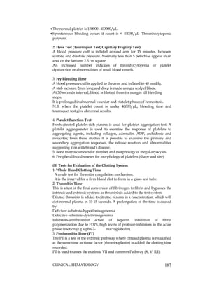 CLINICAL HEMATOLOGY 187
The normal platelet is 150000 -400000/L
Spontaneous bleeding occurs if count is < 40000/L 'Thrombocytopenic
purpura'.
2. Hess Test (Tourniquet Test; Capillary Fragility Test)
A blood pressure cuff is inflated around arm for 15 minutes, between
systolic and diastolic pressure. Normally less than 5 petechiae appear in an
area on the forearm 2.5 cm square.
An increased number indicates of thrombocytopenia or platelet
dysfunction or abnormalities of small blood vessels.
3. Ivy Bleeding Time
A blood pressure cuff is applied to the arm, and inflated to 40 mmHg.
A stab incision, 2mm long and deep is made using a scalpel blade.
At 30 seconds interval, blood is blotted from its margin till bleeding
stops.
It is prolonged in abnormal vascular and platelet phases of hemostasis.
N.B: when the platelet count is under 40000/L, bleeding time and
tourniquet test give abnormal results.
4. Platelet Function Test
Fresh citrated platelet-rich plasma is used for platelet aggregation test. A
platelet aggregometer is used to examine the response of platelets to
aggregating agents, including collagen, adrenalin, ADP, archidonic and
ristocetin; from these studies it is possible to examine the primary and
secondary aggregation responses, the release reaction and abnormalities
suggesting Von willebrand's disease.
5. Bone marrow smears for number and morphology of megakaryocytes.
6. Peripheral blood smears for morphology of platelets (shape and size)
(B) Tests for Evaluation of the Clotting System
1. Whole Blood Clotting Time
A crude test for the entire coagulation mechanism.
It is the interval for a firm blood clot to form in a glass test tube.
2. Thrombin Time
This is a test of the final conversion of fibrinogen to fibrin and bypasses the
intrinsic and extrinsic systems as thrombin is added to the test system.
Diluted thrombin is added to citrated plasma in a concentration, which will
clot normal plasma in 10-15 seconds. A prolongation of the time is caused
by:
Deficient substrate-hypofibrinogenemia
Defective substrate-dysfibrinogenemia
Inhibitors-antithrombin action of heparin, inhibition of fibrin
polymerization due to FDPs, high levels of protease inhibitors in the acute
phase reaction (e.g alpha-2- macroglobulin).
3. Prothrombin Time (PT)
The PT is a test of the extrinsic pathway where citrated plasma is recalcified
at the same time as tissue factor (thromboplastin) is added the clotting time
recorded.
PT is used to asses the extrinsic VII and common Pathway (X, V, II,I).
 