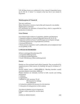 CLINICAL HEMATOLOGY 193
N.B: All these factors are synthesized in liver vitamin K dependent factors
are II, VII, IX, X. Factor V is formed in the liver but is not vitamin K
dependent.
Malabsorption of Vitamin K
This may result from:
Biliary obstruction or atresia i.e lack of bile salt (vitamin K is fat soluble).
Malabsorption syndromes
GIT sterilization (an alteration of bacterial flora), which is responsible for
production of vitamin K.
Liver Disease
Liver disease leads to defects of coagulation, platelets and fibrinolysis.
1. Impaired synthesis of vitamin K dependent factors (II, VII, IX, X).
2. Impaired synthesis of factor V and fibrinogen (severe hepatic damage.
3. Thrombocytopenia due to hypersplenism (cirrhosis).
4. Increased fibrinolysis.
5. Reduced levels of protein C and S, antithrombin and 2 antiplasmin lead
to susceptibility to DIC.
C-PHASE III DISORDERS
All have a prolonged thrombin time (TT)
1. Congenital Afibrinogenemia
2. Congenital dysfibrinogenemia
3. Factor XIII deficiency (fibrin stabilizing factor)
Platelet
Platelets are Non-nucleated small cellular fragments. They are produced by
megakaryocytes in bone marrow, by budding. Life span in circulation is 7-
10 days.
Normal platelet count is 150000-400000/L. Bleeding disorders usually
associates platelet counts below 40000/L.
Platelet functions are intimately involved in both vascular and clotting
mechanisms:
1. Adhesion
2. Aggregation
3. Release of: ADP, serotonin, TX-A2
PF3 (essential for clotting)
PF4- antiheparin
4. Contraction: platelets are necessary for clot retraction
5. Adsorption of clotting factors to their surfaces.
Activation of platelets occurs in response to:
Collagen contact: exposed by vascular injury
ADP
 