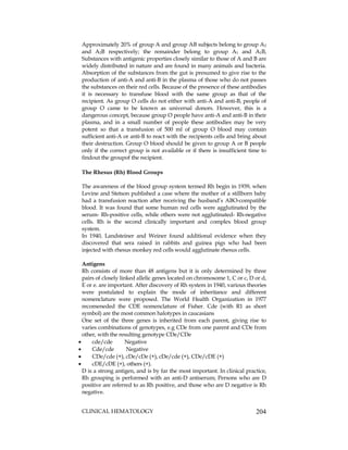 CLINICAL HEMATOLOGY 204
Approximately 20% of group A and group AB subjects belong to group A2
and A2B respectively; the remainder belong to group A1 and A1B,
Substances with antigenic properties closely similar to those of A and B are
widely distributed in nature and are found in many animals and bacteria.
Absorption of the substances from the gut is presumed to give rise to the
production of anti-A and anti-B in the plasma of those who do not passes
the substances on their red cells. Because of the presence of these antibodies
it is necessary to transfuse blood with the same group as that of the
recipient. As group O cells do not either with anti-A and anti-B, people of
group O came to be known as universal donors. However, this is a
dangerous concept, because group O people have anti-A and anti-B in their
plasma, and in a small number of people these antibodies may be very
potent so that a transfusion of 500 ml of group O blood may contain
sufficient anti-A or anti-B to react with the recipients cells and bring about
their destruction. Group O blood should be given to group A or B people
only if the correct group is not available or if there is insufficient time to
findout the groupof the recipient.
The Rhesus (Rh) Blood Groups
The awareness of the blood group system termed Rh begin in 1939, when
Levine and Stetson published a case where the mother of a stillborn baby
had a transfusion reaction after receiving the husband’s ABO-compatible
blood. It was found that some human red cells were agglutinated by the
serum- Rh-positive cells, while others were not agglutinated- Rh-negative
cells. Rh is the second clinically important and complex blood group
system.
In 1940, Landsteiner and Weiner found additional evidence when they
discovered that sera raised in rabbits and guinea pigs who had been
injected with rhesus monkey red cells would agglutinate rhesus cells.
Antigens
Rh consists of more than 48 antigens but it is only determined by three
pairs of closely linked allelic genes located on chromosome 1, C or c, D or d,
E or e. are important. After discovery of Rh system in 1940, various theories
were postulated to explain the mode of inheritance and different
nomenclature were proposed. The World Health Organization in 1977
recomeneded the CDE nomenclature of Fisher. Cde (with R1 as short
symbol) are the most common halotypes in caucasians
One set of the three genes is inherited from each parent, giving rise to
varies combinations of genotypes, e.g CDe from one parent and CDe from
other, with the resulting genotype CDe/CDe
 cde/cde Negative
 Cde/cde Negative
 CDe/cde (+), cDe/cDe (+), cDe/cde (+), CDe/cDE (+)
 cDE/cDE (+), others (+).
D is a strong antigen, and is by far the most important. In clinical practice,
Rh grouping is performed with an anti-D antiserum; Persons who are D
positive are referred to as Rh positive, and those who are D negative is Rh
negative.
 