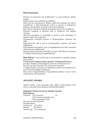 CLINICAL HEMATOLOGY 88
Blood Examination
Presence of anisocytosis and poikilocytosis e.g acute leukemia, aplastic
anemia.
Poikilocytosis is very marked in myelofibrosis.
White and red cell precursors: Relative small total nucleated red cells in
myelofibrosis. A leuk-erythroblastic picture is common in subleukemic
leukemic and metastatic carcinoma in bone and lymphoma.
Blast cells are common in subleukemic leukemia and acute myelofibrosis.
Immature lymphoid or plasmatic cells in lymphoma and multiple
myeloma.
Abnormal granulation in neutrophils is found as toxic granulation in
Aplastic anemia due to infection.
Hypogranular neutrophil common in Myelodysplastic syndrome and
AML.
Pelger-Huet like cells is seen in myelodysplastic syndrome and some
subleukemia.
Hypersegment neutrophil is seen in megaloblastosis and other associated
with macrocytic poikilocytosis.
Marked rouleaux formation with ESR very high (>100-150/h) are common
in multiple myeloma and macroglobulinemia.
Bone Marrow: A dry or blood tap is not uncommon in disorders causing
pancytopenia.
A bone marrow trephine biopsy should be routinely performed. It
provides cellularity of hematopoietic elements and the presence of
reticulin and other abnormal cells not found in aspiration.
A trephine biopsy is necessary to establish the presence of myelofibrosis or
involvement by Hodgkin's lymphoma.
Bone marrow hypercellularity in hypersplenism patients is due to active
erythropoiesis and leukopoiesis.
APLASTIC ANEMIA
Aplastic anemia, a term commonly used, implies a pancytopenia of the
marrow associated with leukopenia and thrombocytopenia.
Diagnostic Criteria for Severe Aplastic Anemia
Bone Marrow
Cellularity <25% of normal Or
<50% of normal cellularity with
<30% hematopoietic cells
Plus any two of the following
Peripheral blood
Granulocyte <0.5 X 109/L
Platelets <20 X109/L
Anemia with <1% reticulocytes
 