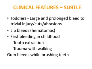 CLINICAL FEATURES – SUBTLE
• Toddlers - Large and prolonged bleed to
  trivial injury/cuts/abrasions
• Lip bleeds (hematomas)
• First bleeding in childhood
    Tooth extraction
    Trauma with walking
Gum bleeds while brushing teeth
 