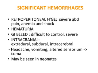 SIGNIFICANT HEMORRHAGES

• RETROPERITONEAL H’GE: severe abd
   pain, anemia and shock
• HEMATURIA
• GI BLEED : difficult to control, severe
• INTRACRANIAL:
   extradural, subdural, intracerebral
 - Headache, vomiting, altered sensorium ->
   coma
• May be seen in neonates
 