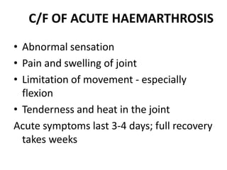 C/F OF ACUTE HAEMARTHROSIS

• Abnormal sensation
• Pain and swelling of joint
• Limitation of movement - especially
  flexion
• Tenderness and heat in the joint
Acute symptoms last 3-4 days; full recovery
  takes weeks
 