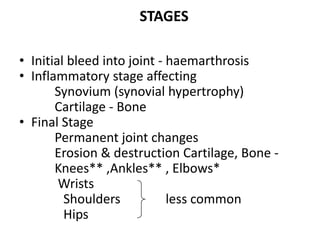 STAGES

• Initial bleed into joint - haemarthrosis
• Inflammatory stage affecting
       Synovium (synovial hypertrophy)
       Cartilage - Bone
• Final Stage
       Permanent joint changes
       Erosion & destruction Cartilage, Bone -
       Knees** ,Ankles** , Elbows*
        Wrists
         Shoulders           less common
         Hips
 
