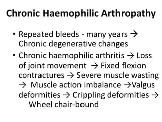 Chronic Haemophilic Arthropathy
 • Repeated bleeds - many years 
   Chronic degenerative changes
 • Chronic haemophilic arthritis → Loss
   of joint movement → Fixed flexion
   contractures → Severe muscle wasting
   → Muscle action imbalance →Valgus
   deformities → Crippling deformities →
      Wheel chair-bound
 