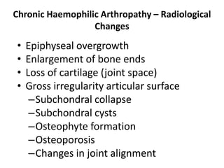 Chronic Haemophilic Arthropathy – Radiological
                  Changes
•   Epiphyseal overgrowth
•   Enlargement of bone ends
•   Loss of cartilage (joint space)
•   Gross irregularity articular surface
     –Subchondral collapse
     –Subchondral cysts
     –Osteophyte formation
     –Osteoporosis
     –Changes in joint alignment
 