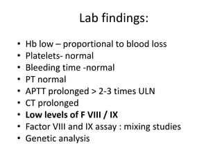 Lab findings:
•   Hb low – proportional to blood loss
•   Platelets- normal
•   Bleeding time -normal
•   PT normal
•   APTT prolonged > 2-3 times ULN
•   CT prolonged
•   Low levels of F VIII / IX
•   Factor VIII and IX assay : mixing studies
•   Genetic analysis
 