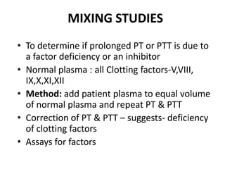 MIXING STUDIES
• To determine if prolonged PT or PTT is due to
  a factor deficiency or an inhibitor
• Normal plasma : all Clotting factors-V,VIII,
  IX,X,XI,XII
• Method: add patient plasma to equal volume
  of normal plasma and repeat PT & PTT
• Correction of PT & PTT – suggests- deficiency
  of clotting factors
• Assays for factors
 