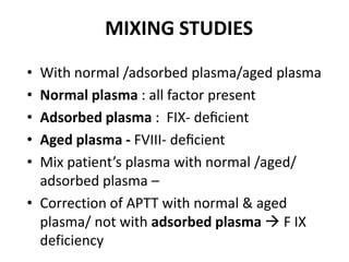 MIXING STUDIES
• With normal /adsorbed plasma/aged plasma
• Normal plasma : all factor present
• Adsorbed plasma : FIX- deﬁcient
• Aged plasma - FVIII- deﬁcient
• Mix patient’s plasma with normal /aged/
  adsorbed plasma –
• Correction of APTT with normal & aged
  plasma/ not with adsorbed plasma  F IX
  deficiency
 