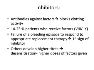 Inhibitors:
• Antibodies against factors blocks clotting
  activity
• 14-25 % patients who receive factors (VIII/ IX)
• Failure of a bleeding episode to respond to
  appropriate replacement therapy 1st sign of
  inhibitor
• Others develop higher titres 
  desensitisation- higher doses of factors given
 