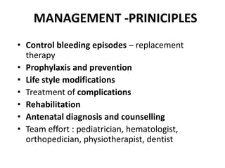 MANAGEMENT -PRINICIPLES
• Control bleeding episodes – replacement
  therapy
• Prophylaxis and prevention
• Life style modifications
• Treatment of complications
• Rehabilitation
• Antenatal diagnosis and counselling
• Team effort : pediatrician, hematologist,
  orthopedician, physiotherapist, dentist
 