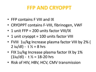 FFP AND CRYOPPT
• FFP contains F VIII and IX
• CRYOPPT contains F-VIII, fibrinogen, VWF
• 1 unit FFP = 200 units factor VIII/IX
• 1 unit cryoppt = 100 units factor VIII
• FVIII 1u/kg Increase plasma factor VIII by 2% (
  2 iu/dl) - t ½ = 8 hrs
• FIX 1u/kg Increase plasma factor IX by 1%
  (1iu/dl) - t ½ = 18-20 hrs
• Risk of HIV, HBV, HCV, CMV transmission
 