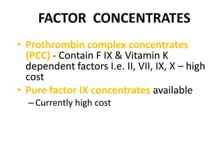 FACTOR CONCENTRATES
• Prothrombin complex concentrates
  (PCC) - Contain F IX & Vitamin K
  dependent factors I.e. II, VII, IX, X – high
  cost
• Pure factor IX concentrates available
  – Currently high cost
 