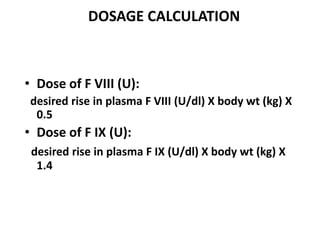DOSAGE CALCULATION



• Dose of F VIII (U):
 desired rise in plasma F VIII (U/dl) X body wt (kg) X
  0.5
• Dose of F IX (U):
 desired rise in plasma F IX (U/dl) X body wt (kg) X
  1.4
 
