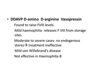 • DDAVP D-amino D-arginine Vasopressin
   Found to raise FVIII levels
   Mild haemophilia- releases F VIII from storage
   sites
   Moderate to severe cases- no endogenous
   stores treatment ineffective
   Mild von Willebrand’s disease
   Not effective in Haemophilia B
 