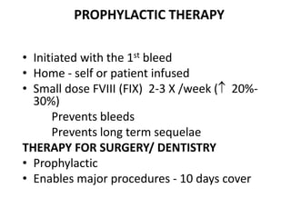 PROPHYLACTIC THERAPY

• Initiated with the 1st bleed
• Home - self or patient infused
• Small dose FVIII (FIX) 2-3 X /week ( 20%-
  30%)
      Prevents bleeds
      Prevents long term sequelae
THERAPY FOR SURGERY/ DENTISTRY
• Prophylactic
• Enables major procedures - 10 days cover
 