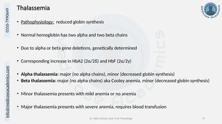 info@medicoseacademics.com
0310-7990649
Dr. Sidra Arshad, Asst. Prof. Physiology 17
Thalassemia
• Pathophysiology: reduced globin synthesis
• Normal hemoglobin has two alpha and two beta chains
• Due to alpha or beta gene deletions, genetically determined
• Corresponding increase in HbA2 (2α/2δ) and HbF (2α/2γ)
• Alpha thalassemia: major (no alpha chains), minor (decreased globin synthesis)
• Beta thalassemia: major (no alpha chains) aka Cooley anemia, minor (decreased globin synthesis)
• Minor thalassemia presents with mild anemia or no anemia
• Major thalassemia presents with severe anemia, requires blood transfusion
 