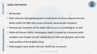 info@medicoseacademics.com
0310-7990649
Dr. Sidra Arshad, Asst. Prof. Physiology 27
Sickle Cell Anemia
• AR disorder
• Most common hemoglobinopathy in individuals of African descent Intrinsic
defect within the RBC that causes primarily extravascular hemolysis
• Intravascular hemolysis of the sickle cells occurs to a small degree as well
• Sickle cell disease (HbSS; homozygous state) is caused by a missense point
mutation (see Chapter 6) with substitution of valine for glutamic acid at the
sixth position of the β-globin chain
• Heterozygote state (sickle cell trait, HbAS) has no anemia
 