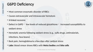 info@medicoseacademics.com
0310-7990649
Dr. Sidra Arshad, Asst. Prof. Physiology 30
G6PD Deficiency
• Most common enzymatic disorder of RBCs
• Causes extravascular and intravascular hemolysis
• X-linked recessive
• Defect in G6PD low levels of reduced glutathione Increased susceptibility to
oxidant stress
• Hemolytic anemia following oxidant stress (e.g., sulfa drugs, antimalarials,
infections, fava beans)
• Back pain, hemoglobinuria a few days after oxidant stress
• Labs: blood smear shows RBCs with Heinz bodies and bite cells
 