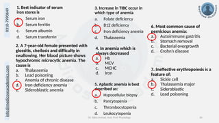 info@medicoseacademics.com
0310-7990649
Dr. Sidra Arshad, Asst. Prof. Physiology 36
1. Best indicator of serum
iron stores is
a. Serum iron
b. Serum ferritin
c. Serum albumin
d. Serum transferrin
2. A 7-year-old female presented with
glossitis, cheilosis and difficulty in
swallowing. Her blood picture shows
hypochromic microcytic anemia. The
cause is
a. Thalassemia
b. Lead poisoning
c. Anemia of chronic disease
d. Iron deficiency anemia
e. Sideroblastic anemia
3. Increase in TIBC occur in
which type of anemia
a. Folate deficiency
b. B12 deficiency
c. Iron deficiency anemia
d. Thalassemia
4. In anemia which is
always decreased
a. Hb
b. MCV
c. MCHC
d. Iron
5. Aplastic anemia is best
described as:
a. Hypocellular biopsy
b. Pancytopenia
c. Thrombocytopenia
d. Leukocytopenia
6. Most common cause of
pernicious anemia:
a. Autoimmune gastritis
b. Stomach removal
c. Bacterial overgrowth
d. Crohn’s disease
7. Ineffective erythropoiesis is a
feature of:
a. Sickle cell
b. Thalassemia major
c. Sideroblastic
d. Lead poisoning
 