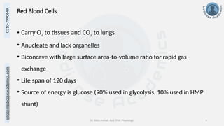 info@medicoseacademics.com
0310-7990649
Dr. Sidra Arshad, Asst. Prof. Physiology 4
Red Blood Cells
• Carry O2 to tissues and CO2 to lungs
• Anucleate and lack organelles
• Biconcave with large surface area-to-volume ratio for rapid gas
exchange
• Life span of 120 days
• Source of energy is glucose (90% used in glycolysis, 10% used in HMP
shunt)
 