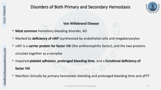 info@medicoseacademics.com
0310-7990649
Dr. Sidra Arshad, Asst. Prof. Physiology 13
Disorders of Both Primary and Secondary Hemostasis
Von Willebrand Disease
• Most common hereditary bleeding disorder, AD
• Marked by deficiency of vWF (synthesized by endothelial cells and megakaryocytes
• vWF is a carrier protein for factor VIII (the antihemophilic factor), and the two proteins
circulate together as a complex
• Impaired platelet adhesion, prolonged bleeding time, and a functional deficiency of
factor VIII
• Manifest clinically by primary hemostatic bleeding and prolonged bleeding time and aPTT
 