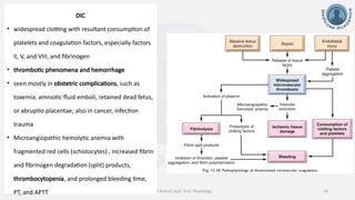info@medicoseacademics.com
0310-7990649
Dr. Sidra Arshad, Asst. Prof. Physiology 14
DIC
• widespread clotting with resultant consumption of
platelets and coagulation factors, especially factors
II, V, and VIII, and fibrinogen
• thrombotic phenomena and hemorrhage
• seen mostly in obstetric complications, such as
toxemia, amniotic fluid emboli, retained dead fetus,
or abruptio placentae; also in cancer, infection
trauma
• Microangiopathic hemolytic anemia with
fragmented red cells (schistocytes) , increased fibrin
and fibrinogen degradation (split) products,
thrombocytopenia, and prolonged bleeding time,
PT, and APTT
 