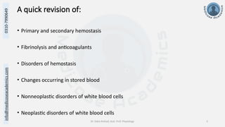 info@medicoseacademics.com
0310-7990649
Dr. Sidra Arshad, Asst. Prof. Physiology 2
A quick revision of:
• Primary and secondary hemostasis
• Fibrinolysis and anticoagulants
• Disorders of hemostasis
• Changes occurring in stored blood
• Nonneoplastic disorders of white blood cells
• Neoplastic disorders of white blood cells
 