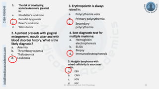 info@medicoseacademics.com
0310-7990649
Dr. Sidra Arshad, Asst. Prof. Physiology 28
1. The risk of developing
acute leukemias is greatest
in:
a. Klinefelter’s syndrome
b. Gonadal dysgenesis
c. Down’s syndrome
d. Wilms tumor
2. A patient presents with gingival
enlargement, mouth ulcer and with
blood disorder history. What is the
likely diagnosis?
a. Anemia
b. Thrombocytopenia
c. Thalassemia
d. Leukemia
3. Erythropoietin is always
raised in:
a. Polycythemia vera
b. Primary polycythemia
c. Secondary
polycythemia
4. Best diagnostic test for
multiple myeloma:
a. Hemoglobin
electrophoresis
b. ELISA
c. Biopsy
d. Immunoelectrophoresis
5. Hodgkin lymphoma with
mixed cellularity is associated
with:
a. EBV
b. CMV
c. HSV
d. HIV
 